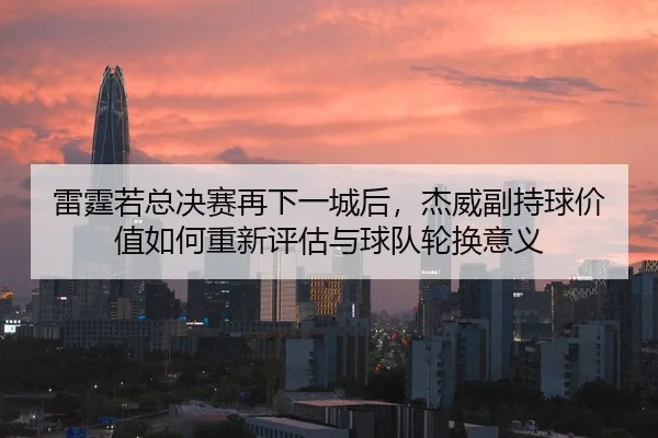 雷霆若总决赛再下一城后，杰威副持球价值如何重新评估与球队轮换意义